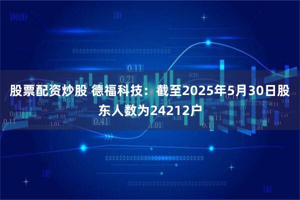 股票配资炒股 德福科技：截至2025年5月30日股东人数为24212户