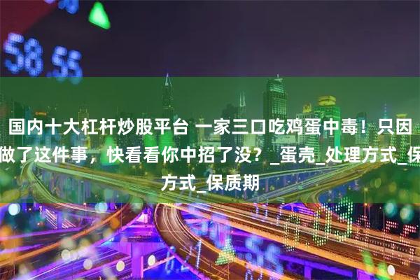 国内十大杠杆炒股平台 一家三口吃鸡蛋中毒！只因他们做了这件事，快看看你中招了没？_蛋壳_处理方式_保质期