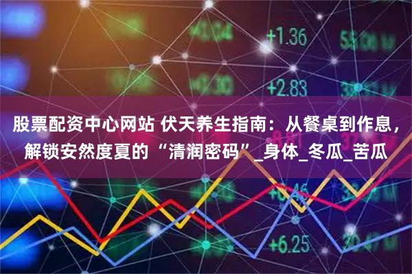 股票配资中心网站 伏天养生指南：从餐桌到作息，解锁安然度夏的 “清润密码”_身体_冬瓜_苦瓜