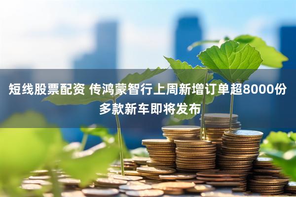 短线股票配资 传鸿蒙智行上周新增订单超8000份 多款新车即将发布