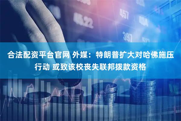 合法配资平台官网 外媒：特朗普扩大对哈佛施压行动 或致该校丧失联邦拨款资格